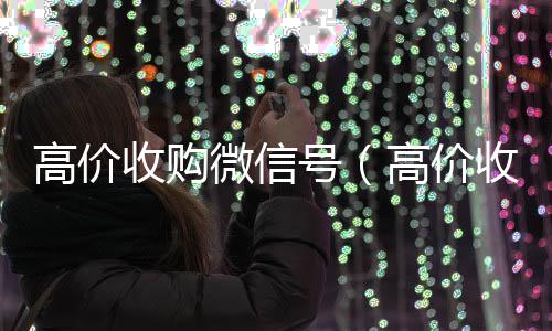 高价收购微信号回收微信号官网（高价收购微信号是真的吗）